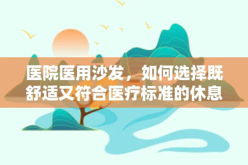 医院医用沙发，如何选择既舒适又符合医疗标准的休息设施？