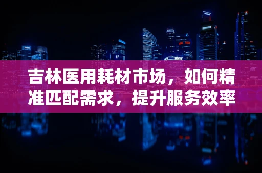 吉林医用耗材市场，如何精准匹配需求，提升服务效率？