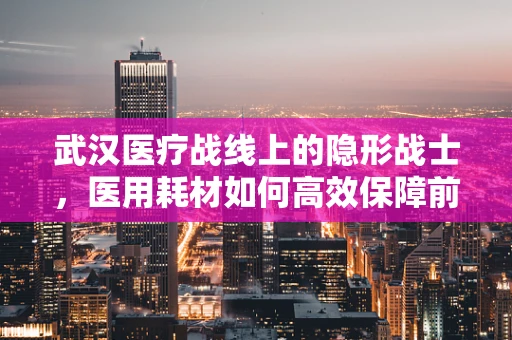武汉医疗战线上的隐形战士，医用耗材如何高效保障前线需求？