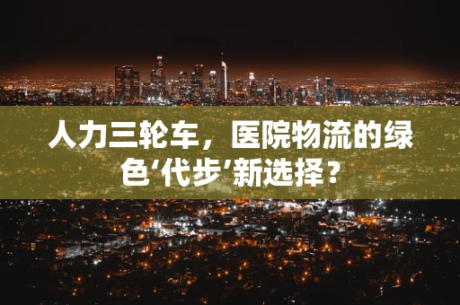 人力三轮车，医院物流的绿色‘代步’新选择？