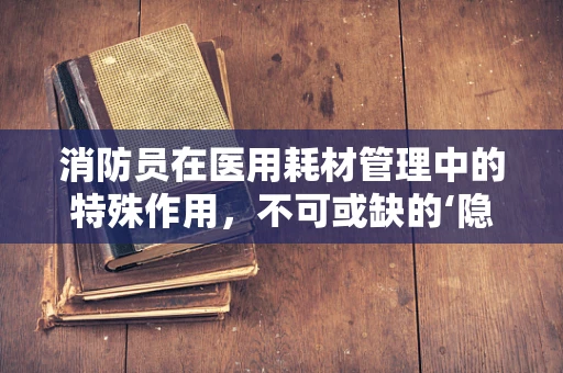 消防员在医用耗材管理中的特殊作用，不可或缺的‘隐形守护者’吗？