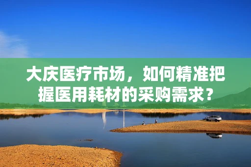 大庆医疗市场，如何精准把握医用耗材的采购需求？