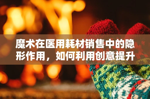 魔术在医用耗材销售中的隐形作用，如何利用创意提升患者体验？