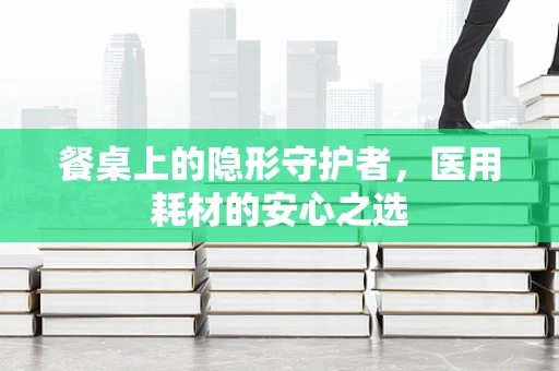 餐桌上的隐形守护者，医用耗材的安心之选