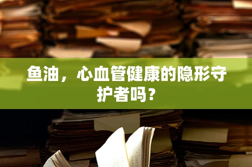 鱼油，心血管健康的隐形守护者吗？