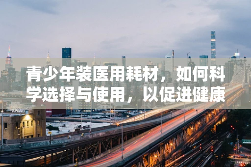 青少年装医用耗材，如何科学选择与使用，以促进健康成长？