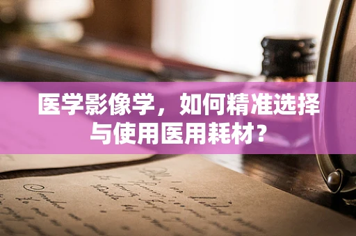医学影像学，如何精准选择与使用医用耗材？