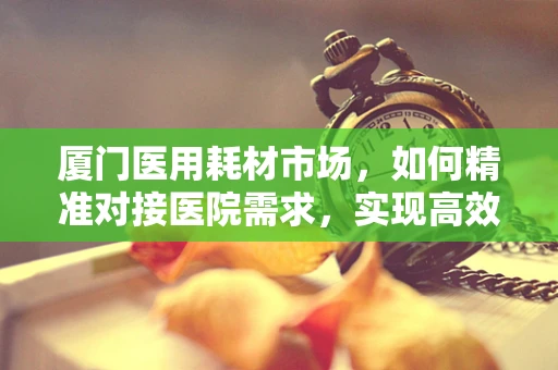 厦门医用耗材市场，如何精准对接医院需求，实现高效供应？