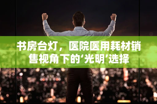 书房台灯，医院医用耗材销售视角下的‘光明’选择