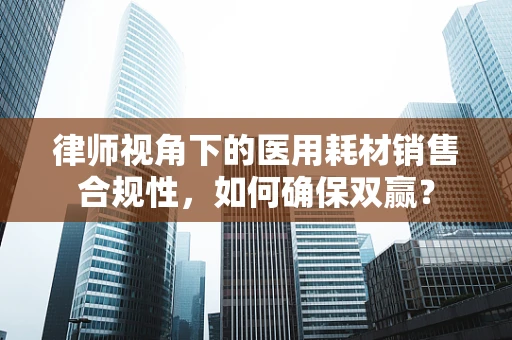 律师视角下的医用耗材销售合规性，如何确保双赢？
