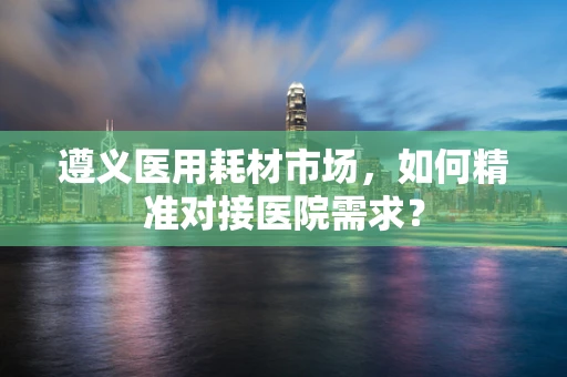遵义医用耗材市场，如何精准对接医院需求？
