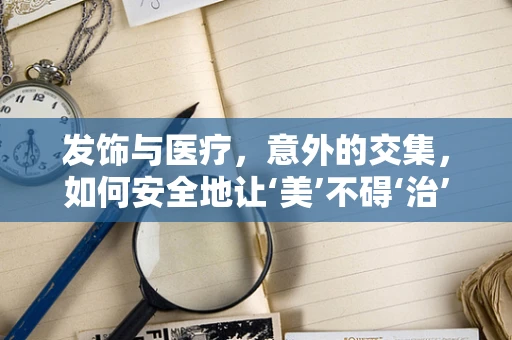 发饰与医疗，意外的交集，如何安全地让‘美’不碍‘治’？