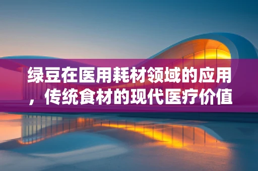 绿豆在医用耗材领域的应用，传统食材的现代医疗价值？