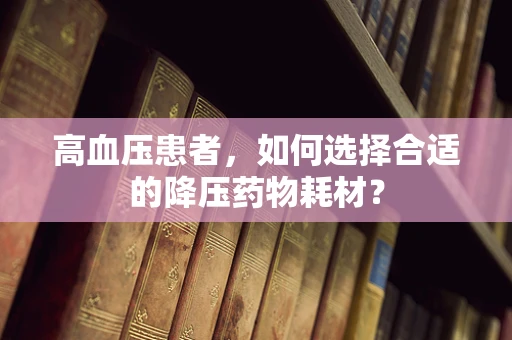 高血压患者，如何选择合适的降压药物耗材？