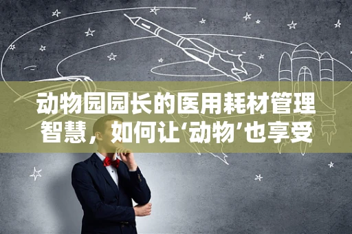 动物园园长的医用耗材管理智慧，如何让‘动物’也享受安全医疗环境？