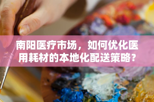 南阳医疗市场，如何优化医用耗材的本地化配送策略？