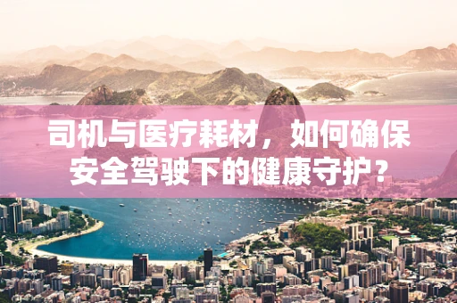 司机与医疗耗材，如何确保安全驾驶下的健康守护？