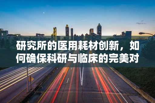 研究所的医用耗材创新，如何确保科研与临床的完美对接？