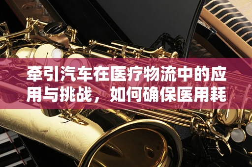 牵引汽车在医疗物流中的应用与挑战，如何确保医用耗材的安全送达？