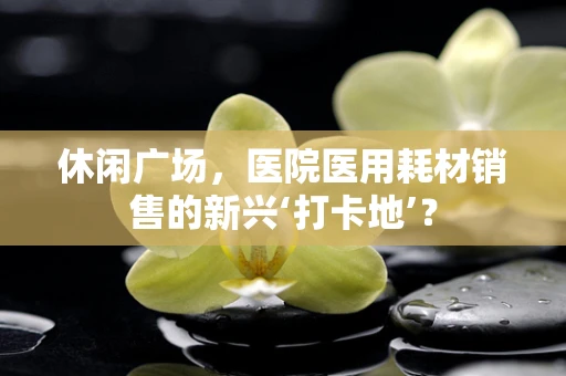 休闲广场，医院医用耗材销售的新兴‘打卡地’？