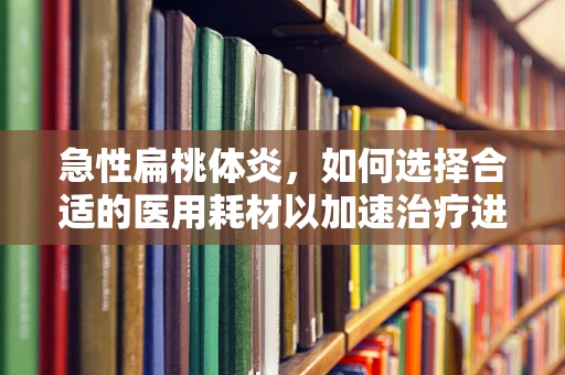 急性扁桃体炎，如何选择合适的医用耗材以加速治疗进程？
