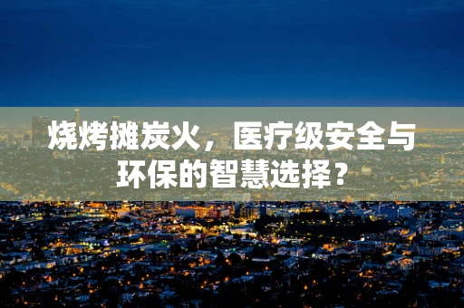 烧烤摊炭火，医疗级安全与环保的智慧选择？