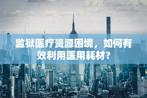 监狱医疗资源困境，如何有效利用医用耗材？
