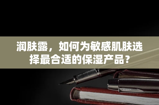 润肤露，如何为敏感肌肤选择最合适的保湿产品？