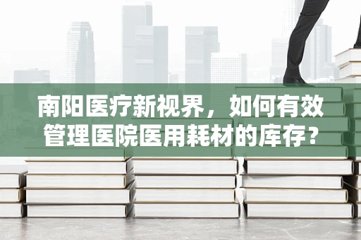 南阳医疗新视界，如何有效管理医院医用耗材的库存？