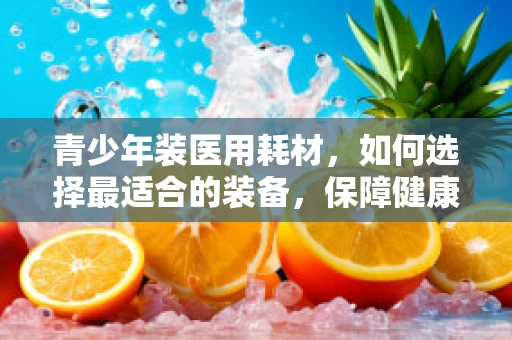 青少年装医用耗材，如何选择最适合的装备，保障健康成长？