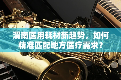 渭南医用耗材新趋势，如何精准匹配地方医疗需求？