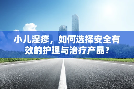 小儿湿疹，如何选择安全有效的护理与治疗产品？