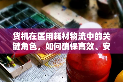 货机在医用耗材物流中的关键角色，如何确保高效、安全配送？
