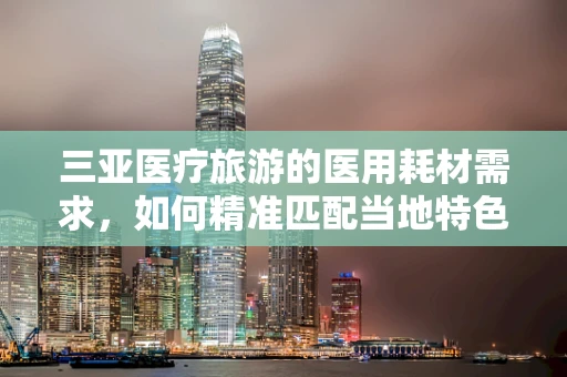 三亚医疗旅游的医用耗材需求，如何精准匹配当地特色？