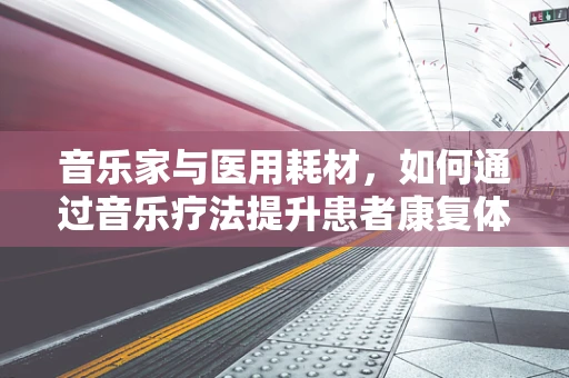 音乐家与医用耗材，如何通过音乐疗法提升患者康复体验？