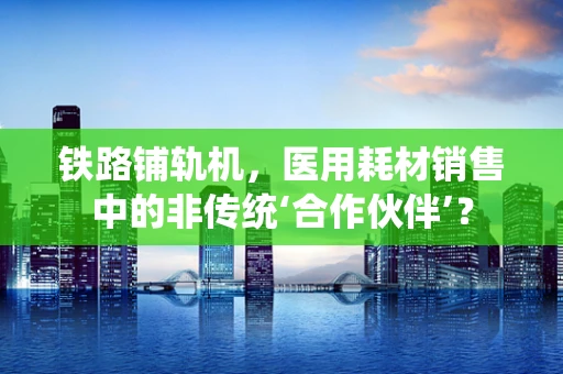 铁路铺轨机，医用耗材销售中的非传统‘合作伙伴’？