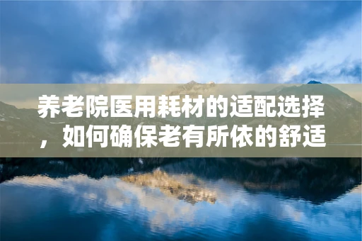 养老院医用耗材的适配选择，如何确保老有所依的舒适与安全？