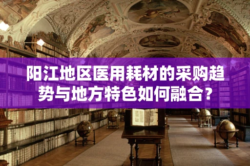 阳江地区医用耗材的采购趋势与地方特色如何融合？