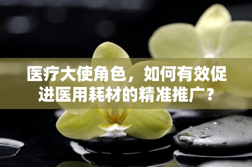 医疗大使角色，如何有效促进医用耗材的精准推广？