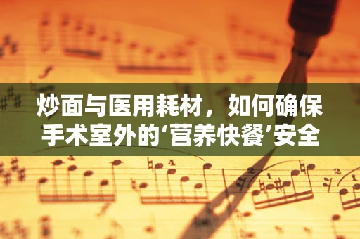 炒面与医用耗材，如何确保手术室外的‘营养快餐’安全无虞？