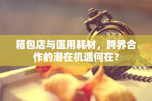 箱包店与医用耗材，跨界合作的潜在机遇何在？