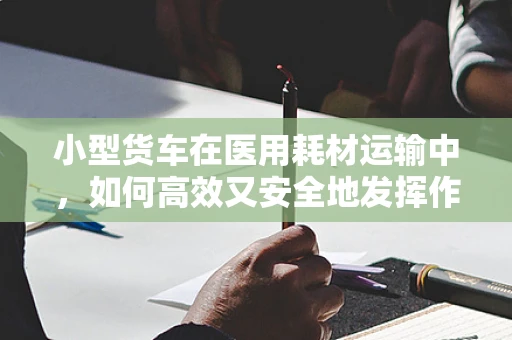 小型货车在医用耗材运输中，如何高效又安全地发挥作用？