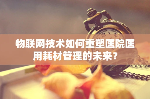 物联网技术如何重塑医院医用耗材管理的未来？