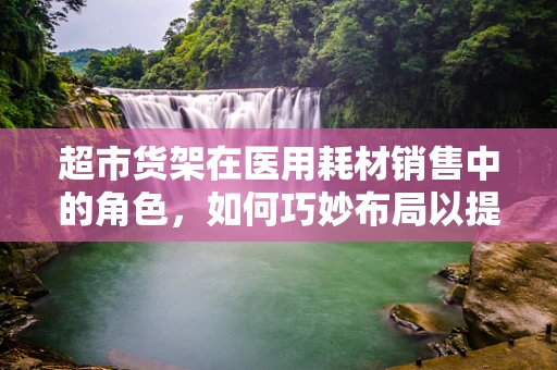 超市货架在医用耗材销售中的角色，如何巧妙布局以提升患者体验？
