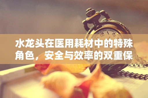 水龙头在医用耗材中的特殊角色，安全与效率的双重保障