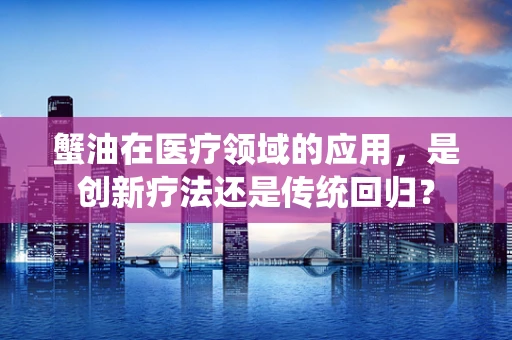 蟹油在医疗领域的应用，是创新疗法还是传统回归？