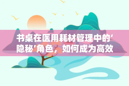 书桌在医用耗材管理中的‘隐秘’角色，如何成为高效存储的秘密武器？