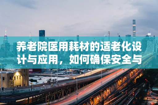 养老院医用耗材的适老化设计与应用，如何确保安全与便利？