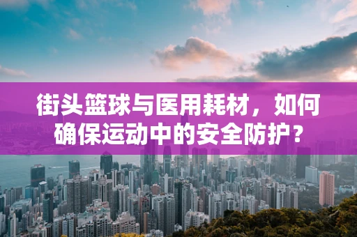 街头篮球与医用耗材，如何确保运动中的安全防护？