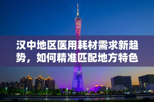 汉中地区医用耗材需求新趋势，如何精准匹配地方特色与医疗创新？